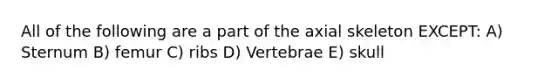 All of the following are a part of the axial skeleton EXCEPT: A) Sternum B) femur C) ribs D) Vertebrae E) skull