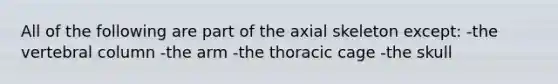 All of the following are part of the axial skeleton except: -the vertebral column -the arm -the thoracic cage -the skull