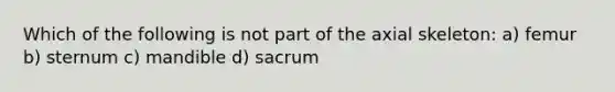 Which of the following is not part of the axial skeleton: a) femur b) sternum c) mandible d) sacrum