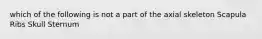 which of the following is not a part of the axial skeleton Scapula Ribs Skull Sternum