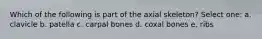 Which of the following is part of the axial skeleton? Select one: a. clavicle b. patella c. carpal bones d. coxal bones e. ribs