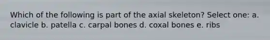 Which of the following is part of the axial skeleton? Select one: a. clavicle b. patella c. carpal bones d. coxal bones e. ribs