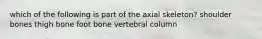 which of the following is part of the axial skeleton? shoulder bones thigh bone foot bone vertebral column