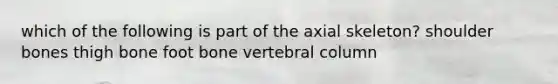 which of the following is part of the axial skeleton? shoulder bones thigh bone foot bone vertebral column