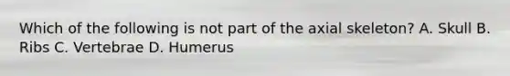 Which of the following is not part of the axial skeleton? A. Skull B. Ribs C. Vertebrae D. Humerus