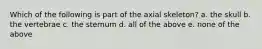 Which of the following is part of the axial skeleton? a. the skull b. the vertebrae c. the sternum d. all of the above e. none of the above