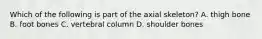 Which of the following is part of the axial skeleton? A. thigh bone B. foot bones C. vertebral column D. shoulder bones