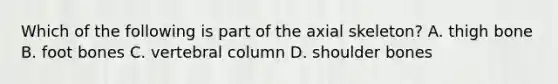 Which of the following is part of the axial skeleton? A. thigh bone B. foot bones C. vertebral column D. shoulder bones