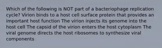 Which of the following is NOT part of a bacteriophage replication cycle? Virion binds to a host cell surface protein that provides an important host function The virion injects its genome into the host cell The capsid of the virion enters the host cytoplasm The viral genome directs the host ribosomes to synthesize viral components