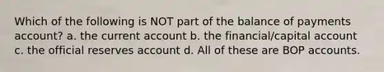 Which of the following is NOT part of the balance of payments account? a. the current account b. the financial/capital account c. the official reserves account d. All of these are BOP accounts.