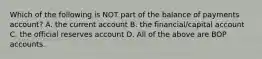 Which of the following is NOT part of the balance of payments account? A. the current account B. the financial/capital account C. the official reserves account D. All of the above are BOP accounts.