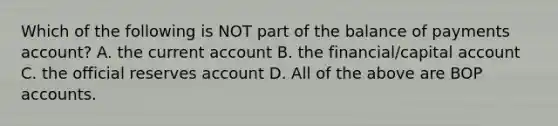 Which of the following is NOT part of the balance of payments account? A. the current account B. the financial/capital account C. the official reserves account D. All of the above are BOP accounts.