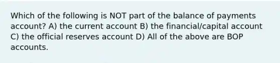 Which of the following is NOT part of the balance of payments account? A) the current account B) the financial/capital account C) the official reserves account D) All of the above are BOP accounts.