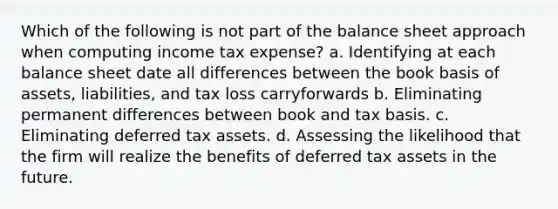 Which of the following is not part of the balance sheet approach when computing income tax expense? a. Identifying at each balance sheet date all differences between the book basis of assets, liabilities, and tax loss carryforwards b. Eliminating permanent differences between book and tax basis. c. Eliminating deferred tax assets. d. Assessing the likelihood that the firm will realize the benefits of deferred tax assets in the future.