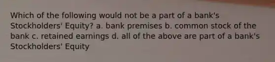 Which of the following would not be a part of a bank's Stockholders' Equity? a. bank premises b. common stock of the bank c. retained earnings d. all of the above are part of a bank's Stockholders' Equity