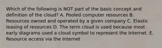 Which of the following is NOT part of the basic concept and definition of the​ cloud? A. Pooled computer resources B. Resources owned and operated by a given company C. Elastic leasing of resources D. The term cloud is used because most early diagrams used a cloud symbol to represent the Internet. E. Resource access via the Internet