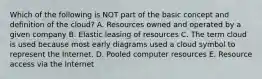 Which of the following is NOT part of the basic concept and definition of the​ cloud? A. Resources owned and operated by a given company B. Elastic leasing of resources C. The term cloud is used because most early diagrams used a cloud symbol to represent the Internet. D. Pooled computer resources E. Resource access via the Internet