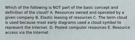 Which of the following is NOT part of the basic concept and definition of the​ cloud? A. Resources owned and operated by a given company B. Elastic leasing of resources C. The term cloud is used because most early diagrams used a cloud symbol to represent the Internet. D. Pooled computer resources E. Resource access via the Internet