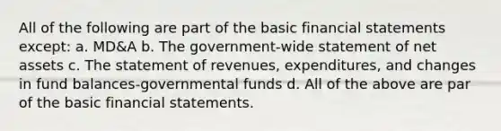 All of the following are part of the basic financial statements except: a. MD&A b. The government-wide statement of net assets c. The statement of revenues, expenditures, and changes in fund balances-governmental funds d. All of the above are par of the basic financial statements.