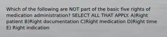 Which of the following are NOT part of the basic five rights of medication administration? SELECT ALL THAT APPLY. A)Right patient B)Right documentation C)Right medication D)Right time E) Right indication