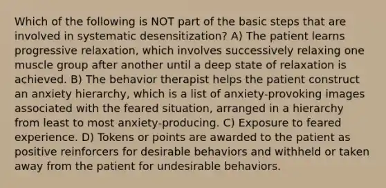 Which of the following is NOT part of the basic steps that are involved in systematic desensitization? A) The patient learns progressive relaxation, which involves successively relaxing one muscle group after another until a deep state of relaxation is achieved. B) The behavior therapist helps the patient construct an anxiety hierarchy, which is a list of anxiety-provoking images associated with the feared situation, arranged in a hierarchy from least to most anxiety-producing. C) Exposure to feared experience. D) Tokens or points are awarded to the patient as positive reinforcers for desirable behaviors and withheld or taken away from the patient for undesirable behaviors.