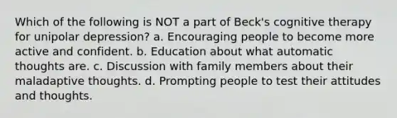 Which of the following is NOT a part of Beck's cognitive therapy for unipolar depression? a. Encouraging people to become more active and confident. b. Education about what automatic thoughts are. c. Discussion with family members about their maladaptive thoughts. d. Prompting people to test their attitudes and thoughts.