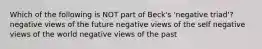 Which of the following is NOT part of Beck's 'negative triad'? negative views of the future negative views of the self negative views of the world negative views of the past