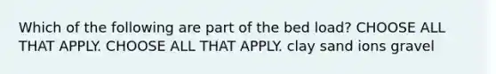 Which of the following are part of the bed load? CHOOSE ALL THAT APPLY. CHOOSE ALL THAT APPLY. clay sand ions gravel