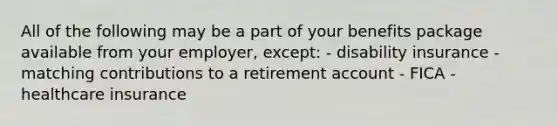 All of the following may be a part of your benefits package available from your employer, except: - disability insurance - matching contributions to a retirement account - FICA - healthcare insurance