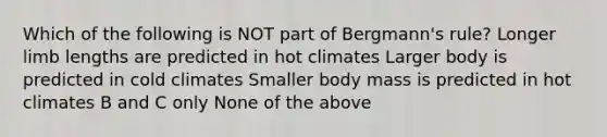 Which of the following is NOT part of Bergmann's rule? Longer limb lengths are predicted in hot climates Larger body is predicted in cold climates Smaller body mass is predicted in hot climates B and C only None of the above