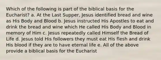 Which of the following is part of the biblical basis for the Eucharist? a. At the Last Supper, Jesus identified bread and wine as His Body and Blood b. Jesus instructed His Apostles to eat and drink the bread and wine which He called His Body and Blood in memory of Him c. Jesus repeatedly called Himself the Bread of Life d. Jesus told His followers they must eat His flesh and drink His blood if they are to have eternal life e. All of the above provide a biblical basis for the Eucharist