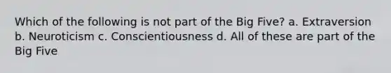 Which of the following is not part of the Big Five? a. Extraversion b. Neuroticism c. Conscientiousness d. All of these are part of the Big Five