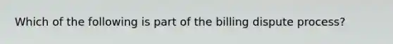 Which of the following is part of the billing dispute process?