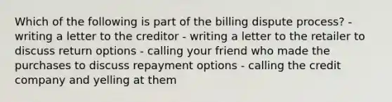 Which of the following is part of the billing dispute process? - writing a letter to the creditor - writing a letter to the retailer to discuss return options - calling your friend who made the purchases to discuss repayment options - calling the credit company and yelling at them