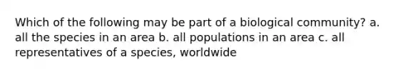 Which of the following may be part of a biological community? a. all the species in an area b. all populations in an area c. all representatives of a species, worldwide