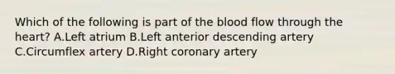 Which of the following is part of <a href='https://www.questionai.com/knowledge/k7oXMfj7lk-the-blood' class='anchor-knowledge'>the blood</a> flow through <a href='https://www.questionai.com/knowledge/kya8ocqc6o-the-heart' class='anchor-knowledge'>the heart</a>? A.Left atrium B.Left anterior descending artery C.Circumflex artery D.Right coronary artery