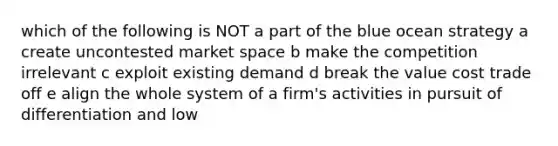 which of the following is NOT a part of the blue ocean strategy a create uncontested market space b make the competition irrelevant c exploit existing demand d break the value cost trade off e align the whole system of a firm's activities in pursuit of differentiation and low