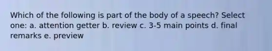 Which of the following is part of the body of a speech? Select one: a. attention getter b. review c. 3-5 main points d. final remarks e. preview