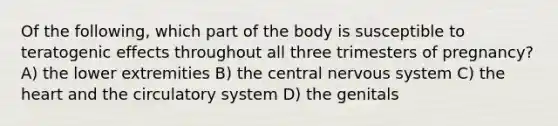 Of the following, which part of the body is susceptible to teratogenic effects throughout all three trimesters of pregnancy? A) the lower extremities B) the central nervous system C) the heart and the circulatory system D) the genitals