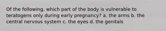 Of the following, which part of the body is vulnerable to teratogens only during early pregnancy? a. the arms b. the central nervous system c. the eyes d. the genitals