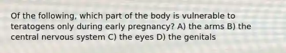 Of the following, which part of the body is vulnerable to teratogens only during early pregnancy? A) the arms B) the central nervous system C) the eyes D) the genitals