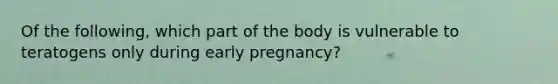 Of the following, which part of the body is vulnerable to teratogens only during early pregnancy?