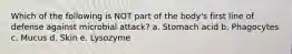 Which of the following is NOT part of the body's first line of defense against microbial attack? a. Stomach acid b. Phagocytes c. Mucus d. Skin e. Lysozyme