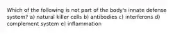 Which of the following is not part of the body's innate defense system? a) natural killer cells b) antibodies c) interferons d) complement system e) inflammation