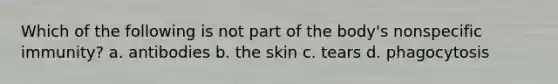 Which of the following is not part of the body's nonspecific immunity? a. antibodies b. the skin c. tears d. phagocytosis