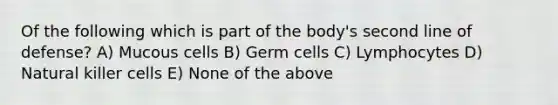 Of the following which is part of the body's second line of defense? A) Mucous cells B) Germ cells C) Lymphocytes D) Natural killer cells E) None of the above