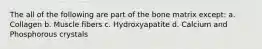 The all of the following are part of the bone matrix except: a. Collagen b. Muscle fibers c. Hydroxyapatite d. Calcium and Phosphorous crystals