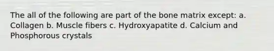 The all of the following are part of the bone matrix except: a. Collagen b. Muscle fibers c. Hydroxyapatite d. Calcium and Phosphorous crystals