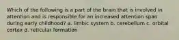 Which of the following is a part of the brain that is involved in attention and is responsible for an increased attention span during early childhood? a. limbic system b. cerebellum c. orbital cortex d. reticular formation