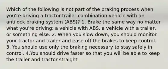 Which of the following is not part of the braking process when you're driving a tractor-trailer combination vehicle with an antilock braking system (ABS)? 1. Brake the same way no matter what you're driving: a vehicle with ABS, a vehicle with a trailer, or something else. 2. When you slow down, you should monitor your tractor and trailer and ease off the brakes to keep control. 3. You should use only the braking necessary to stay safely in control. 4.You should drive faster so that you will be able to keep the trailer and tractor straight.